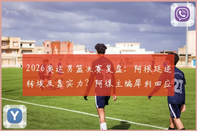 2026奥运男篮决赛复盘:阿根廷逆转埃及靠实力?阿媒主编犀利回应争议言论